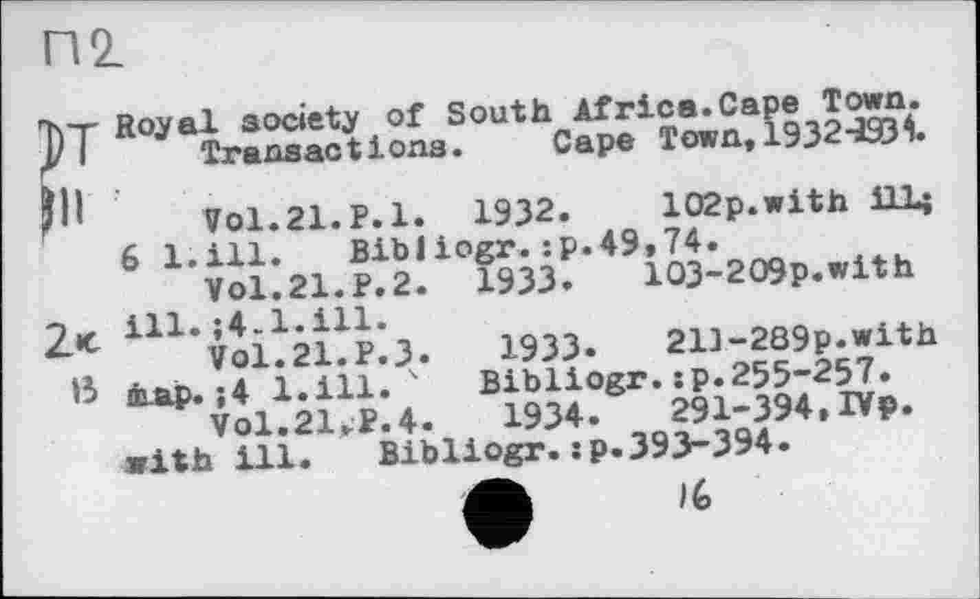 ﻿П2_
F
2«c
ß
Royal society of SOuthoArrica. Capetown.
102p.with iH< Ï933.	103~209p.with
1933»	213-289p.with
Bibliogr.:p.255-257.
1934»	291-394»IVp.
Bibliogr•îP-393-394.
Transactions.
Vol.21.P.1» 1932.
6 l.ill. Bibliogr.:P»49»74 ’ Vol.21.P.2.
ill.;4-l.ill*
VO1.21.P.3
тар. »4 l.ill»
Vol.21>P»4
with ill.	I—